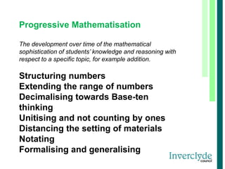 Progressive Mathematisation
The development over time of the mathematical
sophistication of students’ knowledge and reasoning with
respect to a specific topic, for example addition.
Structuring numbers
Extending the range of numbers
Decimalising towards Base-ten
thinking
Unitising and not counting by ones
Distancing the setting of materials
Notating
Formalising and generalising
 