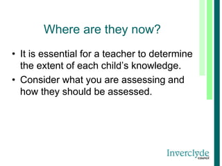 Where are they now?
• It is essential for a teacher to determine
the extent of each child’s knowledge.
• Consider what you are assessing and
how they should be assessed.
 