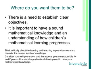 Where do you want them to be?
• There is a need to establish clear
objectives.
• It is important to have a sound
mathematical knowledge and an
understanding of how children’s
mathematical learning progresses.
Think critically about the learning and teaching in your classroom and
consider the current levels of knowledge.
Consider how well you understand the aspects you are responsible for
and if you could undertake professional development to raise your
mathematical knowledge.
 