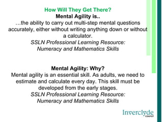 How Will They Get There?
Mental Agility is..
…the ability to carry out multi-step mental questions
accurately, either without writing anything down or without
a calculator.
SSLN Professional Learning Resource:
Numeracy and Mathematics Skills
Mental Agility: Why?
Mental agility is an essential skill. As adults, we need to
estimate and calculate every day. This skill must be
developed from the early stages.
SSLN Professional Learning Resource:
Numeracy and Mathematics Skills
 