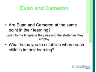Euan and Cameron
• Are Euan and Cameron at the same
point in their learning?
Listen to the language they use and the strategies they
employ.
• What helps you to establish where each
child is in their learning?
 