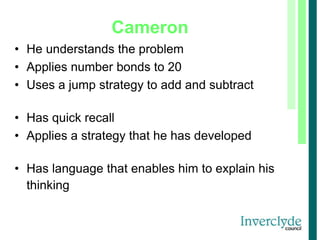 Cameron
• He understands the problem
• Applies number bonds to 20
• Uses a jump strategy to add and subtract
• Has quick recall
• Applies a strategy that he has developed
• Has language that enables him to explain his
thinking
 
