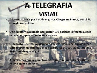 A TELEGRAFIA VISUAL Foi desenvolvida por Claude e Ignace Chappe na França, em 1791, e era de uso militar. O telégrafo visual podia apresentar 196 posições diferentes, cada uma delas representando uma palavra. Desenvolveu-se tão rapidamente que em 1850 já existia uma rede com 5000km de extensão e 534 telégrafos activos, apesar do alto investimento que exigiu. As limitações que apresentava fizeram com que fosse substituída pela telegrafia eléctrica.  