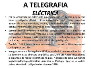 Foi desenvolvida em 1837 pelo americano Samuel Morse e tem com base o telégrafo eléctrico. Esse aparelho é usado para comunicar através de cabos eléctricos, aéreos, subterrâneos ou submarinos que conduzem mensagens através de ondas electromagnéticas.  Samuel Morse inventou o famoso código Morse para decifrar as mensagens transmitidas, visto que estas surgiam no papel codificadas em pontos e traços e não em letras. Essa codificação aumentava a rapidez e, consequentemente, a eficiência do telégrafo.  Também foi inicialmente usado apenas em contexto militar, tendo uso civil a partir de 1864. Inaugurou-se em Portugal em 1855, mas não foi bem recebido. Isso só se deu com a sua abertura ao público geral, em 1857, que impulsionou a expansão de redes telegráficas no país. A criação do cabo submarino Inglaterra/Portugal/Gibraltar permitiu a Portugal ligar-se a outros países através do telégrafo eléctrico em 1870.  A TELEGRAFIA ELÉCTRICA 
