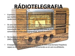 O primeiro rádiotelegrama foi transmitido em 1896 através de ondas magnéticas, o que inutilizava o uso de cabos e tornava o rádio um aparelho totalmente móvel, sendo muito útil para a comunicação nos transportes marítimos por este motivo.  Os sons transmitidos via rádio captam-se com microfones, onde são convertidos em correntes de baixa frequência. Esta frequência é demasiado baixa para permitir a transmissão, logo, no transmissor é gerada uma onda de alta frequência, que é convertida em ondas electromagnéticas, através da antena.  No transmissor dão-se dois tipos de modulação da onda: modulação de amplitude (AM) e modulação de frequência (FM). O receptor capta as ondas electromagnéticas. O sinal inicial de baixa frequência separa-se da onda, amplificando-se e convertendo-se em som no altifalante.  RÁDIOTELEGRAFIA 