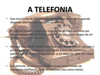 Esta nova forma de comunicação desenvolveu-se em 1876, quando Alexander Bell registou a patente do telefone.  O telefone funciona através da transmissão de sinais eléctricos por uma complexa rede telefónica, que permite que o som chegue de um terminal telefónico até outro.  Portugal teve rápido acesso a esta invenção,  tendo o Rei D. Luís sido o primeiro monarca europeu a estar ligado a uma rede telefónica pública, apesar da sua inauguração só se ter dado em 1882, em Lisboa e no Porto.  Actualmente, estima-se que existam quase quatro biliões de assinaturas telefónicas, tanto de telefones fixos como móveis. A TELEFONIA 