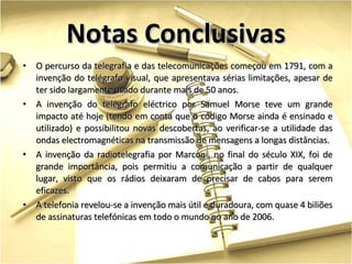 O percurso da telegrafia e das telecomunicações começou em 1791, com a invenção do telégrafo visual, que apresentava sérias limitações, apesar de ter sido largamente usado durante mais de 50 anos. A invenção do telégrafo eléctrico por Samuel Morse teve um grande impacto até hoje (tendo em conta que o código Morse ainda é ensinado e utilizado) e possibilitou novas descobertas, ao verificar-se a utilidade das ondas electromagnéticas na transmissão de mensagens a longas distâncias. A invenção da radiotelegrafia por Marconi, no final do século XIX, foi de grande importância, pois permitiu a comunicação a partir de qualquer lugar, visto que os rádios deixaram de precisar de cabos para serem eficazes.  A telefonia revelou-se a invenção mais útil e duradoura, com quase 4 biliões de assinaturas telefónicas em todo o mundo no ano de 2006. Notas Conclusivas 