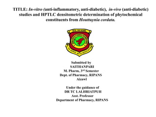 TITLE: In-vitro (anti-inflammatory, anti-diabetic), in-vivo (anti-diabetic)
studies and HPTLC densitometric determination of phytochemical
constituents from Houttuynia cordata.
Submitted by
SAITHANPARI
M. Pharm, 3rd Semester
Dept. of Pharmacy, RIPANS
Aizawl
Under the guidance of
DR TC LALHRIATPUII
Asst. Professor
Department of Pharmacy, RIPANS
 