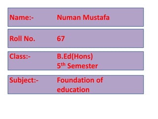 Name:- Numan Mustafa
Roll No. 67
Class:- B.Ed(Hons)
5th Semester
Subject:- Foundation of
education
 