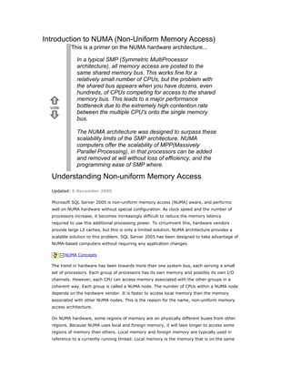 Introduction to NUMA (Non-Uniform Memory Access)
vote
This is a primer on the NUMA hardware architecture...
In a typical SMP (Symmetric MultiProcessor
architecture), all memory access are posted to the
same shared memory bus. This works fine for a
relatively small number of CPUs, but the problem with
the shared bus appears when you have dozens, even
hundreds, of CPUs competing for access to the shared
memory bus. This leads to a major performance
bottleneck due to the extremely high contention rate
between the multiple CPU's onto the single memory
bus.
The NUMA architecture was designed to surpass these
scalability limits of the SMP architecture. NUMA
computers offer the scalability of MPP(Massively
Parallel Processing), in that processors can be added
and removed at will without loss of efficiency, and the
programming ease of SMP where.
Understanding Non-uniform Memory Access
Updated: 5 December 2005
Microsoft SQL Server 2005 is non-uniform memory access (NUMA) aware, and performs
well on NUMA hardware without special configuration. As clock speed and the number of
processors increase, it becomes increasingly difficult to reduce the memory latency
required to use this additional processing power. To circumvent this, hardware vendors
provide large L3 caches, but this is only a limited solution. NUMA architecture provides a
scalable solution to this problem. SQL Server 2005 has been designed to take advantage of
NUMA-based computers without requiring any application changes.
NUMA Concepts
The trend in hardware has been towards more than one system bus, each serving a small
set of processors. Each group of processors has its own memory and possibly its own I/O
channels. However, each CPU can access memory associated with the other groups in a
coherent way. Each group is called a NUMA node. The number of CPUs within a NUMA node
depends on the hardware vendor. It is faster to access local memory than the memory
associated with other NUMA nodes. This is the reason for the name, non-uniform memory
access architecture.
On NUMA hardware, some regions of memory are on physically different buses from other
regions. Because NUMA uses local and foreign memory, it will take longer to access some
regions of memory than others. Local memory and foreign memory are typically used in
reference to a currently running thread. Local memory is the memory that is on the same
 