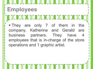 Employees

 They are only 7 of them in the
company. Katherine and Gerald are
business partners. They have 4
employees that is in-charge of the store
operations and 1 graphic artist.
 