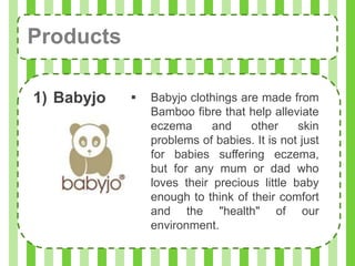 Products

1) Babyjo      Babyjo clothings are made from
                Bamboo fibre that help alleviate
                eczema      and    other     skin
                problems of babies. It is not just
                for babies suffering eczema,
                but for any mum or dad who
                loves their precious little baby
                enough to think of their comfort
                and the "health" of our
                environment.
 