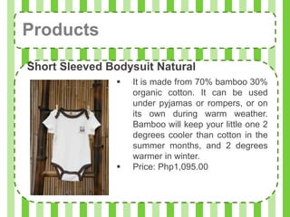 Products
Short Sleeved Bodysuit Natural
                  It is made from 70% bamboo 30%
                   organic cotton. It can be used
                   under pyjamas or rompers, or on
                   its own during warm weather.
                   Bamboo will keep your little one 2
                   degrees cooler than cotton in the
                   summer months, and 2 degrees
                   warmer in winter.
                  Price: Php1,095.00
 