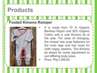 Products
Footed Kimono Romper
                It is made from 70 % Organic
                 Bamboo Rayon and 30% Organic
                 Cotton with a cute Kimono tie at
                 the side. For ease of changing,
                 the romper has snap fasteners on
                 the inner legs and has room for
                 cloth nappy wearers. The Kimono
                 tie allows for some adjustment to
                 suit differing body sizes.
                Price: Php1,395.00
 