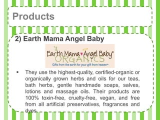 Products

2) Earth Mama Angel Baby



   They use the highest-quality, certified-organic or
    organically grown herbs and oils for our teas,
    bath herbs, gentle handmade soaps, salves,
    lotions and massage oils. Their products are
    100% toxin-free, cruelty-free, vegan, and free
    from all artificial preservatives, fragrances and
    dyes.
 