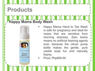 Products
Happy Mama Body Wash
                Happy Mama Hand to Toe Wash
                 is safe for pregnancy and ideal for
                 noses that are sensitive from
                 morning sickness. Zero toxins
                 means no artificial foaming agents
                 ever, because the clever pump
                 bottle makes the gentle, pure
                 castile soap fun and naturally
                 foamy.
                Price: Php695.00
 