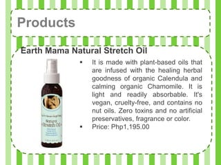 Products
Earth Mama Natural Stretch Oil
                It is made with plant-based oils that
                 are infused with the healing herbal
                 goodness of organic Calendula and
                 calming organic Chamomile. It is
                 light and readily absorbable. It's
                 vegan, cruelty-free, and contains no
                 nut oils. Zero toxins and no artificial
                 preservatives, fragrance or color.
                Price: Php1,195.00
 