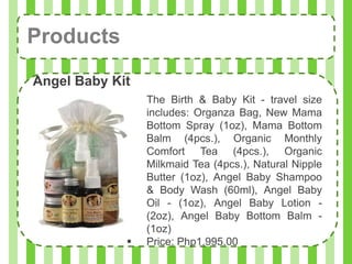 Products
Angel Baby Kit
                The Birth & Baby Kit - travel size
                 includes: Organza Bag, New Mama
                 Bottom Spray (1oz), Mama Bottom
                 Balm (4pcs.), Organic Monthly
                 Comfort Tea (4pcs.), Organic
                 Milkmaid Tea (4pcs.), Natural Nipple
                 Butter (1oz), Angel Baby Shampoo
                 & Body Wash (60ml), Angel Baby
                 Oil - (1oz), Angel Baby Lotion -
                 (2oz), Angel Baby Bottom Balm -
                 (1oz)
                Price: Php1,995.00
 