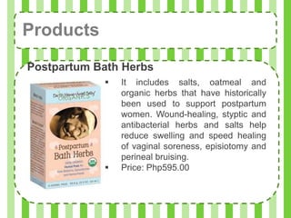 Products
Postpartum Bath Herbs
               It includes salts, oatmeal and
                organic herbs that have historically
                been used to support postpartum
                women. Wound-healing, styptic and
                antibacterial herbs and salts help
                reduce swelling and speed healing
                of vaginal soreness, episiotomy and
                perineal bruising.
               Price: Php595.00
 