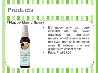 Products
Happy Mama Spray
                  It’s made only with pure
                   essential oils and flower
                   essences     for     pregnancy
                   nausea, on-edge new mamas,
                   and even more patience-tested
                   ones. It includes lime and
                   ginger pure essential oils.
                  Price: Php995.00
 