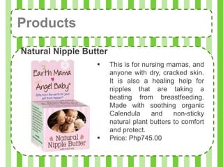 Products
Natural Nipple Butter
                       This is for nursing mamas, and
                        anyone with dry, cracked skin.
                        It is also a healing help for
                        nipples that are taking a
                        beating from breastfeeding.
                        Made with soothing organic
                        Calendula      and    non-sticky
                        natural plant butters to comfort
                        and protect.
                       Price: Php745.00
 