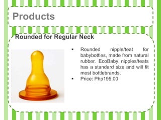 Products
Rounded for Regular Neck
                    Rounded       nipple/teat   for
                     babybottles, made from natural
                     rubber. EcoBaby nipples/teats
                     has a standard size and will fit
                     most bottlebrands.
                    Price: Php195.00
 