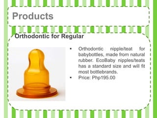 Products
Orthodontic for Regular
                     Orthodontic nipple/teat for
                      babybottles, made from natural
                      rubber. EcoBaby nipples/teats
                      has a standard size and will fit
                      most bottlebrands.
                     Price: Php195.00
 