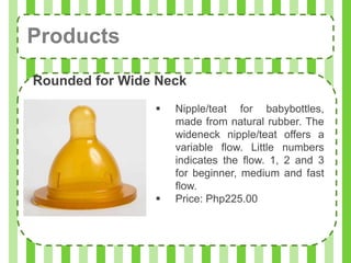 Products
Rounded for Wide Neck
                   Nipple/teat for babybottles,
                    made from natural rubber. The
                    wideneck nipple/teat offers a
                    variable flow. Little numbers
                    indicates the flow. 1, 2 and 3
                    for beginner, medium and fast
                    flow.
                   Price: Php225.00
 