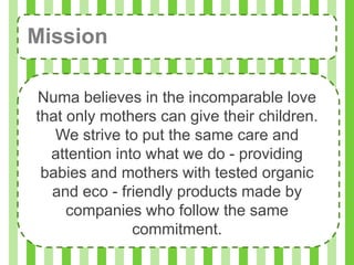 Mission

Numa believes in the incomparable love
that only mothers can give their children.
   We strive to put the same care and
  attention into what we do - providing
 babies and mothers with tested organic
  and eco - friendly products made by
     companies who follow the same
               commitment.
 