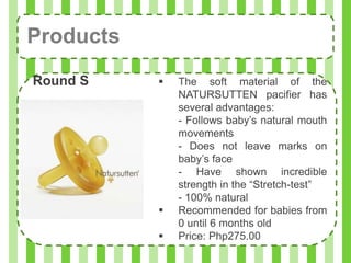 Products
Round S       The soft material of the
               NATURSUTTEN pacifier has
               several advantages:
               - Follows baby’s natural mouth
               movements
               - Does not leave marks on
               baby’s face
               - Have shown incredible
               strength in the “Stretch-test”
               - 100% natural
              Recommended for babies from
               0 until 6 months old
              Price: Php275.00
 