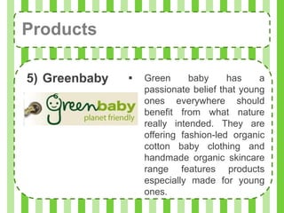 Products

5) Greenbaby      Green      baby     has    a
                   passionate belief that young
                   ones everywhere should
                   benefit from what nature
                   really intended. They are
                   offering fashion-led organic
                   cotton baby clothing and
                   handmade organic skincare
                   range features products
                   especially made for young
                   ones.
 