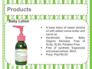 Products
Baby Lotion
                 A base lotion of sweet almond
                  oil with added cocoa butter and
                  carrot oil.
                 Handmade        Green     Baby
                  Organic Skincare. Free of
                  SLAs, SLSs, Paraben Free.
                 Free of synthetic fragrances
                  and preservatives. 90ml.
                 Price: Php745.00
 