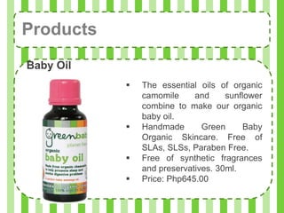Products
Baby Oil
              The essential oils of organic
               camomile     and     sunflower
               combine to make our organic
               baby oil.
              Handmade       Green      Baby
               Organic Skincare. Free of
               SLAs, SLSs, Paraben Free.
              Free of synthetic fragrances
               and preservatives. 30ml.
              Price: Php645.00
 