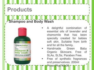 Products
Shampoo and Body Wash
                  A delightful combination of
                   essential oils of lavender and
                   chamomile that has been
                   specially created for babies
                   soft skin. Suitable from birth
                   and for all the family.
                  Handmade         Green    Baby
                   Organic Skincare. Free of
                   SLAs, SLSs, Paraben Free.
                  Free of synthetic fragrances
                   and preservatives. 200ml
                  Price: Php745.00
 