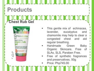 Products
Chest Rub Gel
                   This gentle mix of echinacea,
                    lavender,    eucalyptus  and
                    chamomile may help to clear a
                    congested chest and aid
                    regular breathing.
                   Handmade        Green   Baby
                    Organic Skincare. Free of
                    SLAs, SLS, Paraben Free.
                   Free of synthetic fragrances
                    and preservatives. 50g
                   Price: Php745.00
 