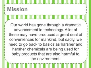 Mission

 Our world has gone through a dramatic
   advancement in technology. A lot of
these may have produced a great deal of
conveniences for mankind, but sadly, we
need to go back to basics as harsher and
  harsher chemicals are being used for
  baby products that are also harmful to
            the environment.
 