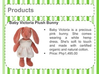 Products
Baby Victoria Plush Bunny
                    Baby Victoria is a precious
                     pink bunny. She comes
                     wearing a white hemp
                     dress. She's soft to touch
                     and made with certified
                     organic and natural cotton.
                    Price: Php1,495.00
 