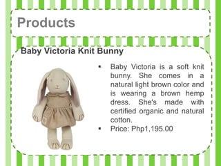 Products
Baby Victoria Knit Bunny
                     Baby Victoria is a soft knit
                      bunny. She comes in a
                      natural light brown color and
                      is wearing a brown hemp
                      dress. She's made with
                      certified organic and natural
                      cotton.
                     Price: Php1,195.00
 