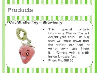Products
Crib/Stroller Toy – Strawberry
                      This      special     organic
                       Strawberry Stroller Toy will
                       delight your child. Its silly
                       face will smile down from
                       the stroller, car seat, or
                       where ever you fasten
                       it.   Comes with a rattle
                       inside for extra fun.
                      Price: Php495.00
 