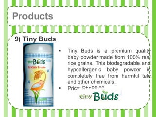 Products

9) Tiny Buds
                  Tiny Buds is a premium quality
                   baby powder made from 100% real
                   rice grains. This biodegradable and
                   hypoallergenic baby powder is
                   completely free from harmful talc
                   and other chemicals.
                  Price: Php99.00
 