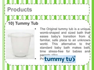 Products

10) Tummy Tub
               The Original tummy tub is a unique
                womb-shaped and sized bath that
                eases baby’s transition from a
                familiar, safe place to an unknown
                world. This alternative to the
                standard baby bath makes bath
                time stress-free for babies and
                parents alike.
               Price: Php1,495.00
 