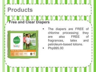 Products
Free and Clear Diapers
                     The diapers are FREE of
                      chlorine processing; they
                      are     also   FREE        of
                      fragrances,   latex      and
                      petroleum-based lotions.
                     Php995.00
 