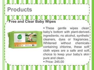 Products
Free and Clear Baby Wipes
                   These gentle wipes clean
                  baby's bottom with plant-derived
                  ingredients; no alcohol, synthetic
                  cleaners, dyes or fragrances.
                  Whitened without chemicals
                  containing chlorine, these soft
                  cloth wipes are a safe and soft
                  choice to keep your baby’s skin
                  pure and clean.
                   Price: 245.00
 
