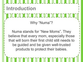 Introduction

               Why “Numa”?

  Numa stands for “New Moms”. They
believe that every mom, especially those
that will born their first child still needs to
  be guided and be given well-trusted
     products to protect their babies.
 