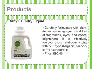 Products
Baby Laundry Liquid
                   Carefully formulated with plant-
                  derived cleaning agents and free
                  of fragrances, dyes, and optical
                  brighteners. It is effectively
                  remove those stubborn stains
                  with our hypoallergenic, fear-no-
                  carrot stain formula.
                   Price: 695.00
 