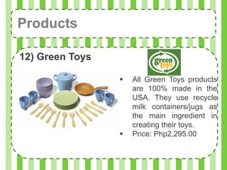 Products

12) Green Toys

                    All Green Toys products
                     are 100% made in the
                     USA. They use recycle
                     milk containers/jugs as
                     the main ingredient in
                     creating their toys.
                    Price: Php2,295.00
 