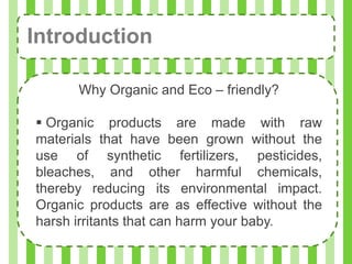 Introduction

      Why Organic and Eco – friendly?

 Organic products are made with raw
materials that have been grown without the
use of synthetic fertilizers, pesticides,
bleaches, and other harmful chemicals,
thereby reducing its environmental impact.
Organic products are as effective without the
harsh irritants that can harm your baby.
 