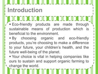 Introduction

 Eco-friendly products are made through
sustainable means of production which is
beneficial to the environment.
 By choosing organic and eco-friendly
products, you’re choosing to make a difference
to your future, your children’s health, and the
future well-being of the planet.
 Your choice is vital in helping companies like
ours to sustain and support organic farming to
change the world.
 