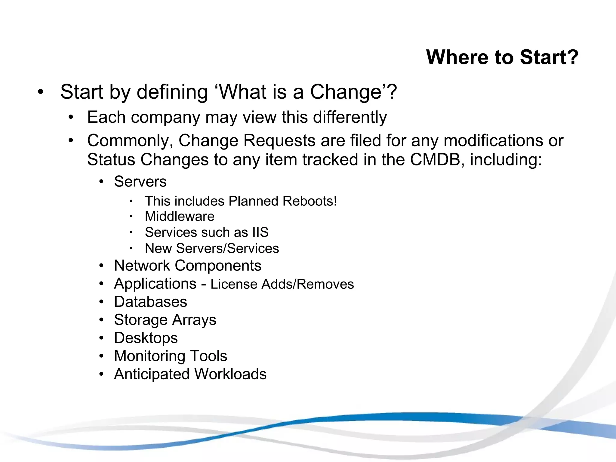 Where to Start? Start by defining ‘What is a Change’?  Each company may view this differently Commonly, Change Requests are filed for any modifications or Status Changes to any item tracked in the CMDB, including: Servers This includes Planned Reboots! Middleware  Services such as IIS New Servers/Services Network Components Applications -  License Adds/Removes Databases Storage Arrays Desktops Monitoring Tools Anticipated Workloads 
