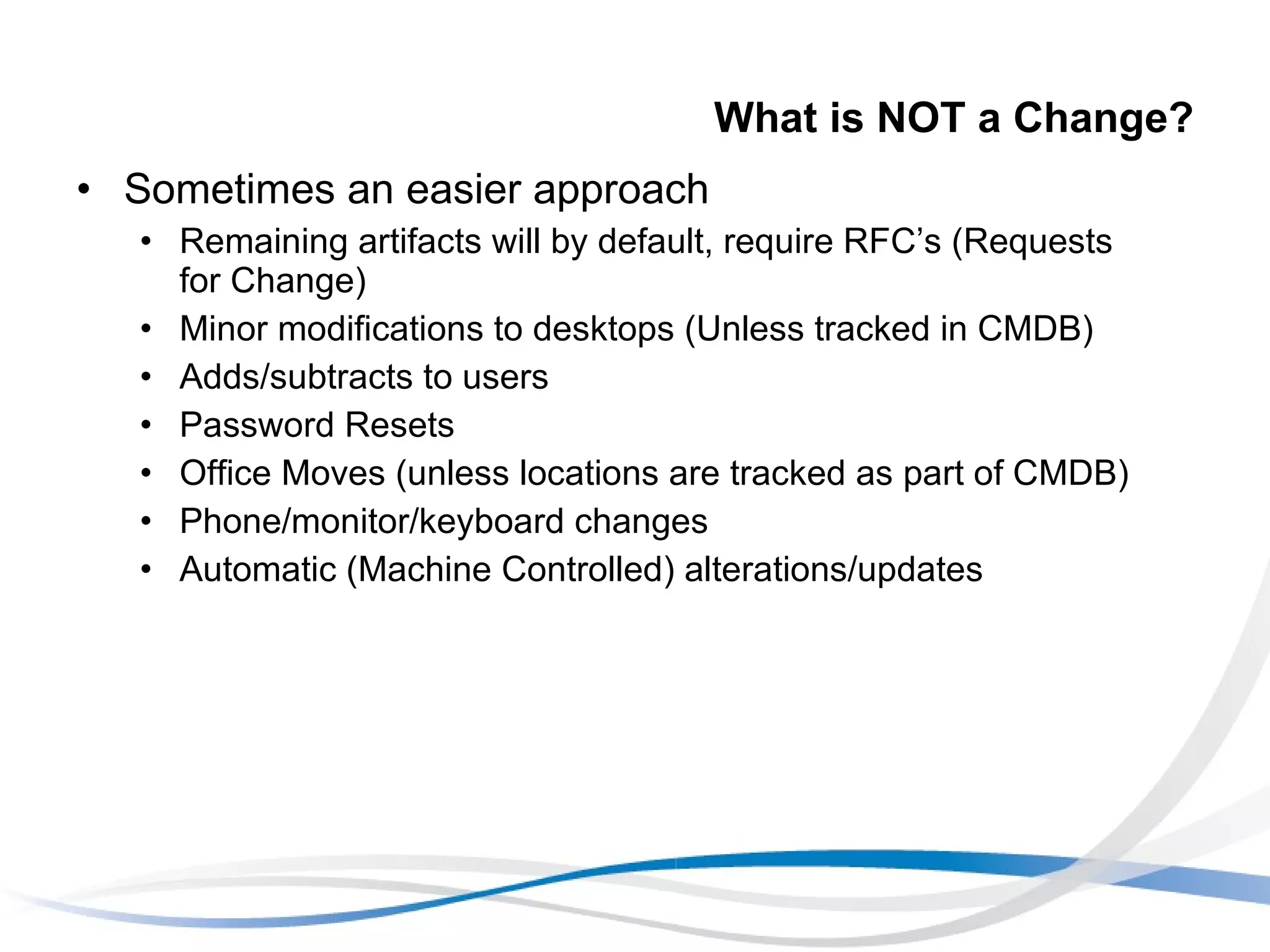 What is NOT a Change? Sometimes an easier approach Remaining artifacts will by default, require RFC’s (Requests for Change) Minor modifications to desktops (Unless tracked in CMDB) Adds/subtracts to users Password Resets Office Moves (unless locations are tracked as part of CMDB) Phone/monitor/keyboard changes Automatic (Machine Controlled) alterations/updates 